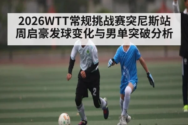 2026WTT常规挑战赛突尼斯站周启豪发球变化与男单突破分析